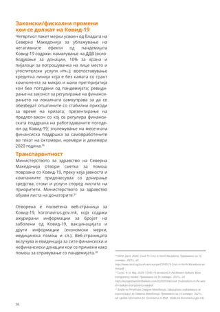 Законски/фискални промени
кои се должат на Ковид-19
Четвртиот пакет мерки усвоен од Владата на
Северна Македонија за ублажување на
негативните ефекти од пандемијата
Ковид-19 содржи: намалување на ДДВ (осло-
бодување за донации, 10% за храна и
пијалоци за потрошувачка на лице место и
угостителски услуги итн.); воспоставување
кредитна линија која е без камата со грант
компонента за микро и мали претпријатија
кои беа погодени од пандемијата; ревиди-
рање на законот за регулирање на финанси-
рањето на локалната самоуправа за да се
обезбедат општините со стабилни приходи
за време на кризата; презентирање на
предлог-закон со кој се регулира финанси-
ската поддршка на работодавачите погоде-
ни од Ковид-19; зголемување на месечната
финансиска поддршка за самовработените
во текот на октомври, ноември и декември
2020 година.36
Транспарентност
Министерството за здравство на Северна
Македонија отвори сметка за помош
поврзана со Ковид-19, преку која јавноста и
компаниите придонесуваа со донирање
средства, стоки и услуги според листата на
приоритети. Министерството за здравство
објави листа на донаторите.37
Отворена е посветена веб-страница за
Ковид-19, koronavirus.gov.mk, која содржи
ажурирани информации за бројот на
заболени од Ковид-19, вакцинацијата и
други информации (економски мерки,
медицинска помош и сл.). Веб-страницата
вклучува и евиденција за сите финансиски и
нефинансиски донации кои се примени како
помош за справување со пандемијата.38
36
OECD. (April, 2020). Covid-19 Crisis in North Macedonia. Превземено на 16
ноември 2021г., од:
https://www.oecd.org/south-east-europe/COVID-19-Crisis-in-North-Macedonia-arc
hive.pdf
37
Cuckić, N. (4. Maj, 2020). COVID-19 donations in the Western Balkans: More
transparency needed. Превземено на 16 ноември 2021г., од:
https://europeanwesternbalkans.com/2020/05/04/covid-19-donations-in-the-west
ern-balkans-transparency-needed/.
38
Влада на Република Северна Македонија. Официјални информации за
корона вирус во Северна Македонија. Превземено на 16 ноември 2021г.,
од: Update information for Coronavirus in RSM - Vlada.mk (koronavirus.gov.mk)
36
 