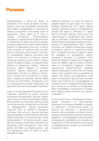 Резиме
Филантропијата е важна во време на
стабилност, но е клучна во време на криза.
Кризите можат да произведат хомогенизи-
рачки ефект, охрабрувајќи ги граѓаните да
покажат солидарност и поголема грижа за
заедницата. Сепак, може да се случи и
поради зголемената егзистенцијална
несигурност, заедницата да се фрагментира,
а граѓаните да се свртат кон своите примар-
ни групи, семејството и самите себе. Кризата
Ковид-19 е единствена затоа што ги изоли-
раше актерите на глобално ниво со затво-
рање на границите меѓу земјите и локално,
со наметнување физичка дистанца меѓу
луѓето. На почетокот на кризата, поимот
социјална дистанца стана широко распро-
странет во јавната сфера, но подоцна беше
заменет со правилниот термин - физичка
дистанца. Двата термина се посебни
концепти. Додека физичката дистанца
подразбира отсуство на физички контакт,
што е пожелно во околностите на епиде-
мија, социјалната дистанца претпоставува
отсуство на меѓучовечки интеракции, што
не е реакција што ја води заедницата кон
одржливи практики за решавање проблеми.
Сепак и покрај обврзувачките мерки кои ги
спречуваа граѓаните да имаат спонтани
интеракции во физичкиот простор, подато-
ците со кои располага Catalyst Balkans збору-
ваат во прилог на поголема хомогенизација
на општеството во Западен Балкан. Во текот
на набљудуваниот период, донациите
насочени само за Ковид-19 генерирале
поголеми суми од сите годишни донации
пред пандемијата. На регионално ниво биле
собрани најмалку 71,9 милиони евра, а биле
организирани 5 459 филантропски акции.
Притоа, според статистичките пресметки, се
проценува дека донираната сума била
далеку поголема од евидентираната, при
што донираната сума по глава на жител
изнесува 6,7 евра.
Највисоки донации по глава на жител се
документирани во Црна Гора (15,7 евра) и
Северна Македонија (10,7 евра), додека
најниски донирани суми се генерирани во
Косово (2,8 евра) и Албанија (1,1 евра).
Бизнис секторот одиграл клучна улога во
надминување на пандемијата како најчест
вид на донатори, а државните институции
добиле најмногу донирани средства. Корпо-
рациите и претпријатијата биле особено
истакнати во Северна Македонија, додека
во Хрватска улогата на цивилниот сектор
била поизразена отколку во другите земји.
Во споредба со претходните години,
донациите насочени за Ковид-19 биле
главно во форма на еднократна поддршка,
освен во Србија, каде што имало зголему-
вање на стратешката поддршка. Гледано
хронолошки, филантропската заедница
најсилно реагирала на почетокот на панде-
мијата. Така, најмногу суми се донирани во
првите три месеци од пандемијата, иако
бројот на заразени подоцна беше поголем.
Сепак, ова откритие не е изненадување со
оглед на тоа што и покрај малиот број зараз-
ени, помошта на почетокот на пандемијата
беше најпотребна, а вниманието на медиу-
мите најмногу беше насочено кон кризата
со Ковид-19.
За оние од нас кои го истражуваат и промо-
вираат концептот на филантропија,
прашањето за социјална доверба и социјал-
на соработка е исклучително важно. За
разлика од човечкиот и финансискиот
капитал, кој се намалува со неговата експло-
атација, општествениот капитал е самоспро-
ведувачки. Затоа довербата меѓу членовите
на заедницата и довербата на членовите на
заедницата во воспоставените институции
се најиздржливите ресурси на општеството
во време на криза.
2
 