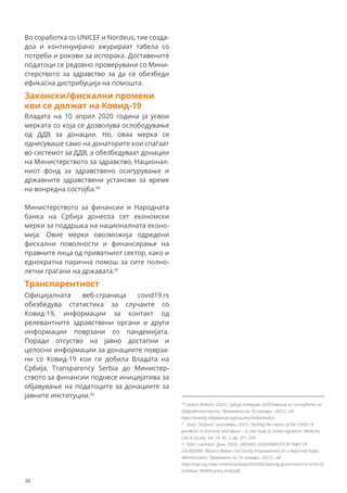 Во соработка со UNICEF и Nordeus, тие созда-
доа и континуирано ажурираат табела со
потреби и рокови за испорака. Доставените
податоци се редовно проверувани со Мини-
стерството за здравство за да се обезбеди
ефикасна дистрибуција на помошта.
Законски/фискални промени
кои се должат на Ковид-19
Владата на 10 април 2020 година ја усвои
мерката со која се дозволува ослободување
од ДДВ за донации. Но, оваа мерка се
однесуваше само на донаторите кои спаѓаат
во системот за ДДВ, а обезбедуваат донации
на Министерството за здравство, Национал-
ниот фонд за здравствено осигурување и
државните здравствени установи за време
на вонредна состојба.40
Министерството за финансии и Народната
банка на Србија донесоа сет економски
мерки за поддршка на националната еконо-
мија. Овие мерки овозможија одредени
фискални поволности и финансирање на
правните лица од приватниот сектор, како и
еднократна парична помош за сите полно-
летни граѓани на државата.41
Транспарентност
Официјалната веб-страница covid19.rs
обезбедува статистика за случаите со
Ковид-19, информации за контакт од
релевантните здравствени органи и други
информации поврзани со пандемијата.
Поради отсуство на јавно достапни и
целосни информации за донациите поврза-
ни со Ковид-19 кои ги добила Владата на
Србија, Transparency Serbia до Министер-
ството за финансии поднесе иницијатива за
објавување на податоците за донациите за
јавните институции.42
40
Catalyst Balkans. (2021). Србија подарува 2020:Извешај за состојбата на
добродетелството. Превземено на 16 ноември 2021г., од:
https://izvestaj.srbijadaruje.org/country/Serbia/en/full
41
Sovilj i Stojković. (октомври, 2021). Tackling the impact of the COVID-19
pandemic in economy and labour – a case study of Serbia regulation. Medicine,
Law & Society. Vol. 14, No. 2, pp. 301–320
42
Šošić i Lazarević. (јуни, 2020). OPENING GOVERNMENTS IN TIMES OF
LOCKDOWN. Western Balkan Civil Society Empowerment for a Reformed Public
Administration. Превземено на 16 ноември 2021г., од:
https://cep.org.rs/wp-content/uploads/2020/06/Opening-governments-in-times-of-
lockdown_WeBER-policy-brief.pdf.
38
 