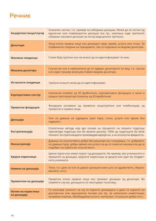 Речник
Уникатен настан, т.е. пример за собирање донации. Може да се состои од
единечни или повеќекратни донации (на пр., кампања каде граѓаните
собираат масовни донации за нечиј медицински третман).
Акција/инстанца/случај
Донатори
Масовни поединци
Mешани донатори
Истакнати поединци
Корпоративен сектор
Приватни фондации
Донација
Eкстраполација
Филантропија
Крајни корисници
Намена на донација
Приматели на донација
Начин на користење
на донација
Лица и/или правни лица кои донираат пари, време, услуги или стоки. За
поефикасно следење на трендовите, тие се поделени на видови донатори.
Голем број граѓани кои не можат да се идентификуваат по име.
Случаи во кои е невозможно да се одвојат донаторите по вид, т.е. случаи
кога еден пример вклучува повеќе видови донатори.
Граѓани коишто може да се идентификуваат.
Компании (повеќе од 50 вработени), корпоративни фондации и мали и
средни претпријатија (помалку од 50 вработени).
Фондации основани од приватни лица/граѓани или комбинација од
приватни и правни лица.
Чин на давање на одредена сума пари, стоки, услуги или време без
надомест.
Статистичка метода која врз основа на процентот на познати податоци
пресметува податоци кои би важеле доколку 100% од податоците би биле
познати. Екстраполацијата произведува веројатни, а не апсолутни вредности.
Давање на општествено добро без реципрочни очекувања, т.е. добровол-
но давање пари, добра, време или услуги за да се помогне некому или да се
подобри состојбата во општеството.
Целни групи кои имаат корист од донациите. На пример, ако училиштето е
примател на донации, крајните корисници се децата кои одат во соодвет-
ното училиште.
Теми, т.е. цели за кои се даваат донации (како што се здравството, образо-
ванието, итн.).
Приватни и/или правни лица кои примаат донации од донатори. Во
повеќето случаи, донациите се насочуваат понатаму.
Го означува начинот на кој се користи донацијата и дали се користи на
долгорочна или еднократна основа (на пр. за капитални инвестиции,
купување опрема, обезбедување услуги, материјал, потрошни добра итн.)
40
 