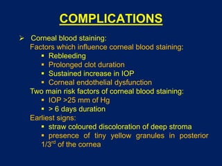COMPLICATIONS
 Corneal blood staining:
Factors which influence corneal blood staining:
 Rebleeding
 Prolonged clot duration
 Sustained increase in IOP
 Corneal endothelial dysfunction
Two main risk factors of corneal blood staining:
 IOP >25 mm of Hg
 > 6 days duration
Earliest signs:
 straw coloured discoloration of deep stroma
 presence of tiny yellow granules in posterior
1/3rd
of the cornea
 