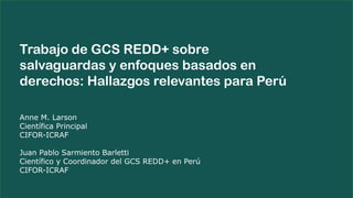 Anne M. Larson
Científica Principal
CIFOR-ICRAF
Juan Pablo Sarmiento Barletti
Científico y Coordinador del GCS REDD+ en Perú
CIFOR-ICRAF
Trabajo de GCS REDD+ sobre
salvaguardas y enfoques basados en
derechos: Hallazgos relevantes para Perú
 