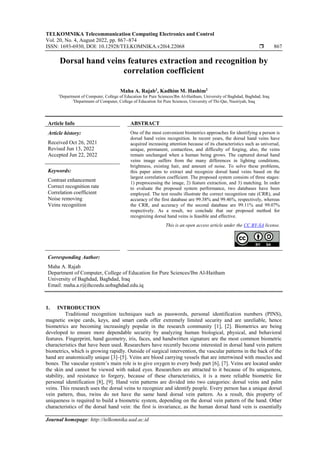 TELKOMNIKA Telecommunication Computing Electronics and Control
Vol. 20, No. 4, August 2022, pp. 867~874
ISSN: 1693-6930, DOI: 10.12928/TELKOMNIKA.v20i4.22068  867
Journal homepage: http://telkomnika.uad.ac.id
Dorsal hand veins features extraction and recognition by
correlation coefficient
Maha A. Rajab1
, Kadhim M. Hashim2
1
Department of Computer, College of Education for Pure Sciences/Ibn Al-Haitham, University of Baghdad, Baghdad, Iraq
2
Department of Computer, College of Education for Pure Sciences, University of Thi-Qar, Nasiriyah, Iraq
Article Info ABSTRACT
Article history:
Received Oct 26, 2021
Revised Jun 13, 2022
Accepted Jun 22, 2022
One of the most convenient biometrics approaches for identifying a person is
dorsal hand veins recognition. In recent years, the dorsal hand veins have
acquired increasing attention because of its characteristics such as universal,
unique, permanent, contactless, and difficulty of forging, also, the veins
remain unchanged when a human being grows. The captured dorsal hand
veins image suffers from the many differences in lighting conditions,
brightness, existing hair, and amount of noise. To solve these problems,
this paper aims to extract and recognize dorsal hand veins based on the
largest correlation coefficient. The proposed system consists of three stages:
1) preprocessing the image, 2) feature extraction, and 3) matching. In order
to evaluate the proposed system performance, two databases have been
employed. The test results illustrate the correct recognition rate (CRR), and
accuracy of the first database are 99.38% and 99.46%, respectively, whereas
the CRR, and accuracy of the second database are 99.11% and 99.07%
respectively. As a result, we conclude that our proposed method for
recognizing dorsal hand veins is feasible and effective.
Keywords:
Contrast enhancement
Correct recognition rate
Correlation coefficient
Noise removing
Veins recognition
This is an open access article under the CC BY-SA license.
Corresponding Author:
Maha A. Rajab
Department of Computer, College of Education for Pure Sciences/Ibn Al-Haitham
University of Baghdad, Baghdad, Iraq
Email: maha.a.r@ihcoedu.uobaghdad.edu.iq
1. INTRODUCTION
Traditional recognition techniques such as passwords, personal identification numbers (PINS),
magnetic swipe cards, keys, and smart cards offer extremely limited security and are unreliable, hence
biometrics are becoming increasingly popular in the research community [1], [2]. Biometrics are being
developed to ensure more dependable security by analyzing human biological, physical, and behavioral
features. Fingerprint, hand geometry, iris, faces, and handwritten signature are the most common biometric
characteristics that have been used. Researchers have recently become interested in dorsal hand vein pattern
biometrics, which is growing rapidly. Outside of surgical intervention, the vascular patterns in the back of the
hand are anatomically unique [3]–[5]. Veins are blood carrying vessels that are intertwined with muscles and
bones. The vascular system’s main role is to give oxygen to every body part [6], [7]. Veins are located under
the skin and cannot be viewed with naked eyes. Researchers are attracted to it because of Its uniqueness,
stability, and resistance to forgery, because of these characteristics, it is a more reliable biometric for
personal identification [8], [9]. Hand vein patterns are divided into two categories: dorsal veins and palm
veins. This research uses the dorsal veins to recognize and identify people. Every person has a unique dorsal
vein pattern, thus, twins do not have the same hand dorsal vein pattern. As a result, this property of
uniqueness is required to build a biometric system, depending on the dorsal vein pattern of the hand. Other
characteristics of the dorsal hand vein: the first is invariance, as the human dorsal hand vein is essentially
 