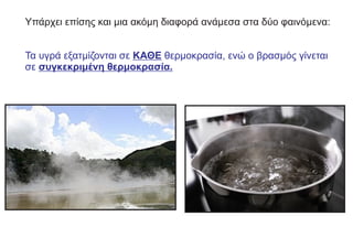 Υπάρχει επίσης και μια ακόμη διαφορά ανάμεσα στα δύο φαινόμενα:
Τα υγρά εξατμίζονται σε ΚΑΘΕ θερμοκρασία, ενώ ο βρασμός γίνεται
σε συγκεκριμένη θερμοκρασία.
 