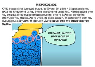 ΜΙΚΡΟΚΟΣΜΟΣ
Όταν θερμαίνεται ένα υγρό σώμα, αυξάνεται όχι μόνο η θερμοκρασία του
αλλά και η ταχύτητα με την οποία κινούνται τα μόριά του. Κάποια μόρια από
την επιφάνεια του υγρού απομακρύνονται από τα άλλα και διαχέονται
στο χώρο που περιβάλλει το υγρό, σε αέρια μορφή. Τη μετατροπή αυτή την
ονομάζουμε εξάτμιση. Η εξάτμιση γίνεται μόνο από την επιφάνεια του
υγρού.
 