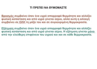 ΤΙ ΠΡΕΠΕΙ ΝΑ ΘΥΜΟΜΑΣΤΕ
Βρασμός συμβαίνει όταν ένα υγρό απορροφά θερμότητα και αλλάζει
φυσική κατάσταση και από υγρό γίνεται αέριο, αλλά αυτή η αλλαγή
συμβαίνει σε ΟΛΗ τη μάζα του και σε συγκεκριμένη θερμοκρασία.
Εξάτμιση συμβαίνει όταν ένα υγρό απορροφά θερμότητα και αλλάζει
φυσική κατάσταση και από υγρό γίνεται αέριο. Η εξάτμιση γίνεται μόνο
από την ελεύθερη επιφάνεια του υγρού και και σε κάθε θερμοκρασία.
 