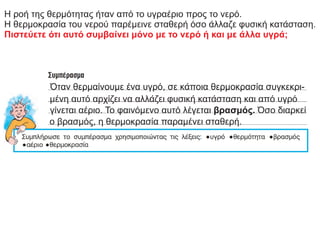 Η ροή της θερμότητας ήταν από το υγραέριο προς το νερό.
Η θερμοκρασία του νερού παρέμεινε σταθερή όσο άλλαζε φυσική κατάσταση.
Πιστεύετε ότι αυτό συμβαίνει μόνο με το νερό ή και με άλλα υγρά;
Όταν θερμαίνουμε ένα υγρό, σε κάποια θερμοκρασία συγκεκρι-
μένη αυτό αρχίζει να αλλάζει φυσική κατάσταση και από υγρό
γίνεται αέριο. Το φαινόμενο αυτό λέγεται βρασμός. Όσο διαρκεί
ο βρασμός, η θερμοκρασία παραμένει σταθερή.
 