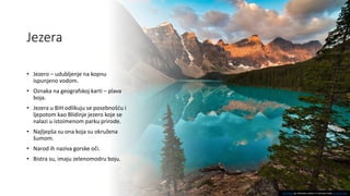 Jezera
• Jezero – udubljenje na kopnu
ispunjeno vodom.
• Oznaka na geografskoj karti – plava
boja.
• Jezera u BiH odlikuju se posebnošću i
ljepotom kao Blidinje jezero koje se
nalazi u istoimenom parku prirode.
• Najljepša su ona koja su okružena
šumom.
• Narod ih naziva gorske oči.
• Bistra su, imaju zelenomodru boju.
This Photo by Unknown author is licensed under CC BY-NC-ND.
 