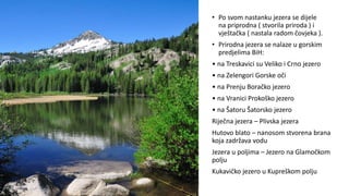 • Po svom nastanku jezera se dijele
na priprodna ( stvorila priroda ) i
vještačka ( nastala radom čovjeka ).
• Prirodna jezera se nalaze u gorskim
predjelima BiH:
• na Treskavici su Veliko i Crno jezero
• na Zelengori Gorske oči
• na Prenju Boračko jezero
• na Vranici Prokoško jezero
• na Šatoru Šatorsko jezero
Riječna jezera – Plivska jezera
Hutovo blato – nanosom stvorena brana
koja zadržava vodu
Jezera u poljima – Jezero na Glamočkom
polju
Kukavičko jezero u Kupreškom polju
 