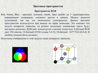 Цветовые пространства
Пространство RGB
Red, Green, Blue - красный, зеленый, синий. Цвет разбит на 3 характеристики,
выражающие содержание основных цветов в данном. Модель является
аддитивной, так как эти компоненты суммируются. Данное цветовое
пространство используется при выводе на экран монитора. Это означает что
модель аппаратно зависима, на разных мониторах одинаковые цвета будут
выглядеть различно. RGB цвет используется с разной точностью: 8-битный RGB
дает 256 цветов, 16-битный 65536 (схема 5-6-5), 24-битный 16777216 (8-8-8). В
скобках указаны биты на канал.
Получение изображения в этой модели также аппаратно зависимо.
 