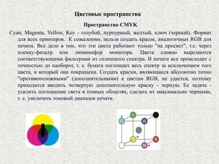 Цветовые пространства
Пространство CMYK
Cyan, Magenta, Yellow, Key - голубой, пурпурный, желтый, ключ (черный). Формат
для всех принтеров. К сожалению, нельзя создать красок, аналогичных RGB для
печати. Все дело в том, что эти цвета работают только "на просвет", т.е. через
пленку-фильтр или люминофор монитора. Цвета словно вырезаются
соответствующими фильтрами из сплошного спектра. В печати все происходит с
точностью до наоборот, т. е. бумага поглощает весь спектр за исключением того
цвета, в который она покрашена. Создать краски, являющиеся абсолютно точно
"противоположными" (дополнительными) к цветам RGB, не удается, поэтому
приходится вводить четвертую дополнительную краску - черную. Ее задача -
усилить поглощение света в темных областях, сделать их максимально черными,
т. е. увеличить тоновый диапазон печати.
 