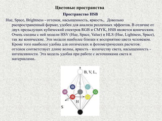 Цветовые пространства
Пространство HSB
Hue, Space, Brightness - оттенок, насыщенность, яркость,. Довольно
распространенный формат, удобен для анализа различных эффектов. В отличие от
двух предыдущих кубический спектров RGB и CMYK, HSB является коническим.
Очень сходны с ней модели HSV (Hue, Space, Value) и HLS (Hue, Lightness, Space),
так же конические. Эти модели наиболее близки к восприятию цвета человеком.
Кроме того наиболее удобна для оптических и фотометрических расчетов:
оттенок соответствует длине волны, яркость - количеству света, насыщенность -
интенсивности. Эта модель удобна при работе с источниками света и
материалами.
B, V, L,
S
H
 