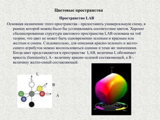 Цветовые пространства
Пространство LAB
Основная назначение этого пространства - предоставить универсальную схему, в
рамках которой можно было бы устанавливать соответствие цветов. Хорошо
сбалансированная структура цветового пространства LAB основана на той
теории, что цвет не может быть одновременно зеленым и красным или
желтым и синим. Следовательно, для описания красно-зеленого и желто-
синего атрибутов можно воспользоваться одними и теми же значениями.
Когда цвет представляется в пространстве LAB, величина L обозначает
яркость (luminosity), A - величину красно-зеленой составляющей, а B -
величину желто-синей составляющей.
B
L
A
 