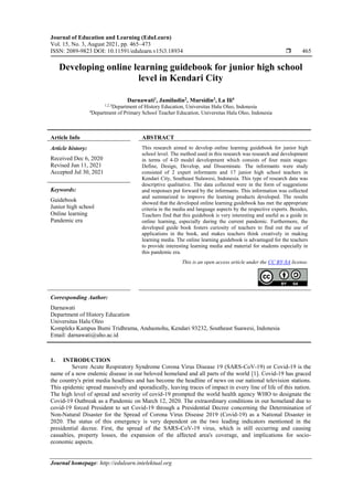 Journal of Education and Learning (EduLearn)
Vol. 15, No. 3, August 2021, pp. 465~473
ISSN: 2089-9823 DOI: 10.11591/edulearn.v15i3.18934  465
Journal homepage: http://edulearn.intelektual.org
Developing online learning guidebook for junior high school
level in Kendari City
Darnawati1
, Jamiludin2
, Mursidin3
, La Ili4
1,2,3
Department of History Education, Universitas Halu Oleo, Indonesia
4
Department of Primary School Teacher Education, Universitas Halu Oleo, Indonesia
Article Info ABSTRACT
Article history:
Received Dec 6, 2020
Revised Jun 11, 2021
Accepted Jul 30, 2021
This research aimed to develop online learning guidebook for junior high
school level. The method used in this research was research and development
in terms of 4-D model development which consists of four main stages:
Define, Design, Develop, and Disseminate. The informants were study
consisted of 2 expert informants and 17 junior high school teachers in
Kendari City, Southeast Sulawesi, Indonesia. This type of research data was
descriptive qualitative. The data collected were in the form of suggestions
and responses put forward by the informants. This information was collected
and summarized to improve the learning products developed. The results
showed that the developed online learning guidebook has met the appropriate
criteria in the media and language aspects by the respective experts. Besides,
Teachers find that this guidebook is very interesting and useful as a guide in
online learning, especially during the current pandemic. Furthermore, the
developed guide book fosters curiosity of teachers to find out the use of
applications in the book, and makes teachers think creatively in making
learning media. The online learning guidebook is advantaged for the teachers
to provide interesting learning media and material for students especially in
this pandemic era.
Keywords:
Guidebook
Junior high school
Online learning
Pandemic era
This is an open access article under the CC BY-SA license.
Corresponding Author:
Darnawati
Department of History Education
Universitas Halu Oleo
Kompleks Kampus Bumi Tridhrama, Anduonohu, Kendari 93232, Southeast Suawesi, Indonesia
Email: darnawati@uho.ac.id
1. INTRODUCTION
Severe Acute Respiratory Syndrome Corona Virus Disease 19 (SARS-CoV-19) or Covid-19 is the
name of a now endemic disease in our beloved homeland and all parts of the world [1]. Covid-19 has graced
the country's print media headlines and has become the headline of news on our national television stations.
This epidemic spread massively and sporadically, leaving traces of impact in every line of life of this nation.
The high level of spread and severity of covid-19 prompted the world health agency WHO to designate the
Covid-19 Outbreak as a Pandemic on March 12, 2020. The extraordinary conditions in our homeland due to
covid-19 forced President to set Covid-19 through a Presidential Decree concerning the Determination of
Non-Natural Disaster for the Spread of Corona Virus Disease 2019 (Covid-19) as a National Disaster in
2020. The status of this emergency is very dependent on the two leading indicators mentioned in the
presidential decree. First, the spread of the SARS-CoV-19 virus, which is still occurring and causing
casualties, property losses, the expansion of the affected area's coverage, and implications for socio-
economic aspects.
 