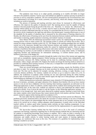  ISSN: 2089-9823
J Edu & Learn, Vol. 15, No. 3, August 2021: 465 – 473
466
This pandemic mass forces us to adapt quickly, prompting us to modify old habits no longer
relevant to the pandemic situation. Various ways and methods are applied to continue carrying out productive
activities to survive amid these conditions. The new normal policies promoted by the Government have also
been implemented in all things, be it social, economic, and diversity, which also changes existing policies,
including our world of education.
The process of learning and teaching activities must always be increased in effectiveness and
efficiency; this improves the quality of education itself. The learning process must be capable of helping
students to become people facing the growth of the times [2]. Therefore, to increase the effectiveness of
learning without taking up a lot of time, a teacher must be smart in choosing what methods to use so that
students can quickly understand what they are saying. It is concluded that the activity is said to be effective if
the activity can be completed at the right time and achieve the desired goals. Learning effectiveness is one of
the standards for the quality of education that is measured by the achievement of learning objectives [3].
Besides, the effectiveness of learning can be seen from the interaction between students and between students
and teachers in learning, student responses to learning, and students' mastery of concepts.
Since March 2020, the Indonesian Government issued a policy for implementing the teaching and
learning process with an online system [4]. The learning system is carried out without face-to-face but is
carried out using a distance learning system [4], [5]. The change in the teaching paradigm that was initially
carried out in the classroom, through face-to-face between teachers and students, which later turned into
online teaching through learning application media [6], cannot be implemented quickly. There are many
variances of problems that hinder learning effectiveness with online methods, including: 1) Limited mastery
of technology by teachers [7] and students in Indonesia limits them in using online media; 2) Inadequate
supporting facilities and infrastructure for information technology; 3) Limited internet access; and 4)
Ineffective provision of the Budget [8].
Online learning is carried out remotely through the media in the form of the internet and supporting
tools such as smartphones, laptops/computers. Online learning can make students learn independently, and
their motivation increases [9]. Online learning can be done by combining learning resources such as
documents, videos, images, and audio [10]. Suppose the teacher can design the learning media as attractive as
possible by combining these learning resources. In that case, it is hoped that it can attract students' interest in
learning to achieve learning objectives.
There are several advantages and disadvantages of online learning, namely the flexibility of time
and place to study. For example, learning can be done anywhere by utilizing the internet network both at
home and. The time can be adjusted, for example, morning, afternoon, evening, or night. Besides, it can
overcome distance problems. For instance, students do not have to go to school to study [11], [12]. In
addition, the weaknesses of students' online learning are not well supervised during the online learning
process, lack of motivation [13], [14], the weak internet signal, the high cost of data packages, and students’
understanding are challenges for online learning.
Online learning process technically experiences many obstacles [15] during pandemic COVID-19 at
the level of primary, secondary, and upper education [16]. Students from families who do not have internet
access or even do not have cellphones will miss learning when learning assignments are delivered via the
WhatsApp application or others. In addition, another impact felt by students from learning from home is too
much learning load. At the same time, students are required to observe and understand the subject matter
themselves quickly. Even if given the space to ask the teacher via the WhatsApp application message, it is
felt that it is not enough time. And, most easily observed by students' parents, learning to teach from home
also makes students easily bored because they cannot interact directly with teachers and their friends. Their
parents seemed to oppose online learning and even condemn it [17].
We must admit that the implementation of online learning has not been carried out effectively. The
problems previously mentioned above also haunt the execution of online learning in our area of Southeast
Sulawesi. It also needs to be acknowledged that the online education that we are currently carrying out still
seems to be carried out in a hurry, without adequate school preparation. It purely relies on the individual
teacher's ability to explore good online learning media carrying out their teaching assignments. In our
opinion, this condition is a significant problem to be resolved for the implementation of a good knowledge
transfer.
The face-to-face learning method that has been carried out so far is the result of continuous
experience and learning, experiences regarding how to develop learning methods that are interesting and fun
for students in transferring knowledge from teachers to students. This is what we think is missing in the
implementation of online learning. Limited knowledge and access to teachers' information, especially in
elementary and middle schools, to online learning media and weak mastery of learning application
technology, are weaknesses that occur at this time. The existence of a guideline for implementing online
learning is needed in our midst.
 