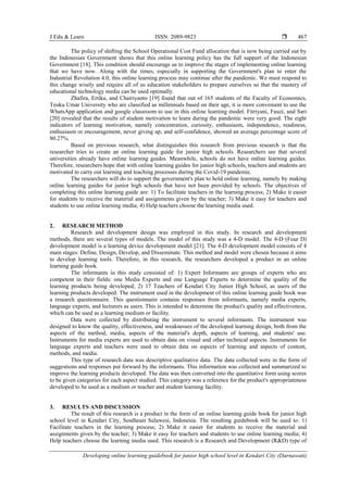 J Edu & Learn ISSN: 2089-9823 
Developing online learning guidebook for junior high school level in Kendari City (Darnawati)
467
The policy of shifting the School Operational Cost Fund allocation that is now being carried out by
the Indonesian Government shows that this online learning policy has the full support of the Indonesian
Government [18]. This condition should encourage us to improve the stages of implementing online learning
that we have now. Along with the times, especially in supporting the Government's plan to enter the
Industrial Revolution 4.0, this online learning process may continue after the pandemic. We must respond to
this change wisely and require all of us education stakeholders to prepare ourselves so that the mastery of
educational technology media can be used optimally.
Zhafira, Ertika, and Chairiyanto [19] found that out of 165 students of the Faculty of Economics,
Teuku Umar University who are classified as millennials based on their age, it is more convenient to use the
WhatsApp application and google classroom to use in this online learning model. Fitriyani, Fauzi, and Sari
[20] revealed that the results of student motivation to learn during the pandemic were very good. The eight
indicators of learning motivation, namely concentration, curiosity, enthusiasm, independence, readiness,
enthusiasm or encouragement, never giving up, and self-confidence, showed an average percentage score of
80.27%.
Based on previous research, what distinguishes this research from previous research is that the
researcher tries to create an online learning guide for junior high schools. Researchers see that several
universities already have online learning guides. Meanwhile, schools do not have online learning guides.
Therefore, researchers hope that with online learning guides for junior high schools, teachers and students are
motivated to carry out learning and teaching processes during the Covid-19 pandemic.
The researchers will do to support the government's plan to hold online learning, namely by making
online learning guides for junior high schools that have not been provided by schools. The objectives of
completing this online learning guide are: 1) To facilitate teachers in the learning process; 2) Make it easier
for students to receive the material and assignments given by the teacher; 3) Make it easy for teachers and
students to use online learning media; 4) Help teachers choose the learning media used.
2. RESEARCH METHOD
Research and development design was employed in this study. In research and development
methods, there are several types of models. The model of this study was a 4-D model. The 4-D (Four D)
development model is a learning device development model [21]. The 4-D development model consists of 4
main stages: Define, Design, Develop, and Disseminate. This method and model were chosen because it aims
to develop learning tools. Therefore, in this research, the researchers developed a product in an online
learning guide book.
The informants in this study consisted of: 1) Expert Informants are groups of experts who are
competent in their fields: one Media Experts and one Language Experts to determine the quality of the
learning products being developed; 2) 17 Teachers of Kendari City Junior High School, as users of the
learning products developed. The instrument used in the development of this online learning guide book was
a research questionnaire. This questionnaire contains responses from informants, namely media experts,
language experts, and lecturers as users. This is intended to determine the product's quality and effectiveness,
which can be used as a learning medium or facility.
Data were collected by distributing the instrument to several informants. The instrument was
designed to know the quality, effectiveness, and weaknesses of the developed learning design, both from the
aspects of the method, media, aspects of the material's depth, aspects of learning, and students' use.
Instruments for media experts are used to obtain data on visual and other technical aspects. Instruments for
language experts and teachers were used to obtain data on aspects of learning and aspects of content,
methods, and media.
This type of research data was descriptive qualitative data. The data collected were in the form of
suggestions and responses put forward by the informants. This information was collected and summarized to
improve the learning products developed. The data was then converted into the quantitative form using scores
to be given categories for each aspect studied. This category was a reference for the product's appropriateness
developed to be used as a medium or teacher and student learning facility.
3. RESULTS AND DISCUSSION
The result of this research is a product in the form of an online learning guide book for junior high
school level in Kendari City, Southeast Sulawesi, Indonesia. The resulting guidebook will be used to: 1)
Facilitate teachers in the learning process; 2) Make it easier for students to receive the material and
assignments given by the teacher; 3) Make it easy for teachers and students to use online learning media; 4)
Help teachers choose the learning media used. This research is a Research and Development (R&D) type of
 