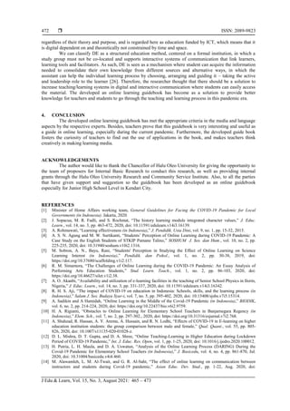  ISSN: 2089-9823
J Edu & Learn, Vol. 15, No. 3, August 2021: 465 – 473
472
regardless of their theory and purpose, and is regarded here as education funded by ICT, which means that it
is digital dependent on and theoretically not constrained by time and space.
We can classify DE as a structured education method, centered on a formal institution, in which a
study group must not be co-located and supports interactive systems of communication that link learners,
learning tools and facilitators. As such, DE is seen as a mechanism where student can acquire the information
needed to consolidate their own knowledge from different sources and alternative ways, in which the
assistant can help the individual learning process by choosing, arranging and guiding it – taking the active
and leadership role to the learner [26]. Therefore, the researcher thought that there should be a solution to
increase teaching/learning systems in digital and interactive communication where students can easily access
the material. The developed an online learning guidebook has become as a solution to provide better
knowledge for teachers and students to go through the teaching and learning process in this pandemic era.
4. CONCLUSION
The developed online learning guidebook has met the appropriate criteria in the media and language
aspects by the respective experts. Besides, teachers prove that this guidebook is very interesting and useful as
a guide in online learning, especially during the current pandemic. Furthermore, the developed guide book
fosters the curiosity of teachers to find out the use of applications in the book, and makes teachers think
creatively in making learning media.
ACKNOWLEDGEMENTS
The author would like to thank the Chancellor of Halu Oleo University for giving the opportunity to
the team of proposers for Internal Basic Research to conduct this research, as well as providing internal
grants through the Halu Oleo University Research and Community Service Institute. Also, to all the parties
that have given support and suggestion so the guidebook has been developed as an online guidebook
especially for Junior High School Level in Kendari City.
REFERENCES
[1] Minister of Home Affairs working team, General Guidelines for Facing the COVID-19 Pandemic for Local
Governments (in Indonesia). Jakarta, 2020.
[2] J. Sopacua, M. R. Fadli, and S. Rochmat, “The history learning module integrated character values,” J. Educ.
Learn., vol. 14, no. 3, pp. 463-472, 2020, doi: 10.11591/edulearn.v14i3.16139.
[3] A. Rohmawati, “Learning effectiveness (in Indonesia),” J. Pendidik. Usia Dini, vol. 9, no. 1, pp. 15-32, 2015.
[4] A. S. N. Agung and M. W. Surtikanti, “Students’ Perception of Online Learning during COVID-19 Pandemic: A
Case Study on the English Students of STKIP Pamane Talino,” SOSHUM J. Sos. dan Hum., vol. 10, no. 2, pp.
225-235, 2020, doi: 10.31940/soshum.v10i2.1316.
[5] M. Sobron, A. N., Bayu, Rani, “Students' Perception in Studying the Effect of Online Learning on Science
Learning Interest (in Indonesia),” Pendidik. dan Psikol., vol. 1, no. 2, pp. 30-38, 2019, doi:
https://doi.org/10.37680/scaffolding.v1i2.117.
[6] R. M. Simamora, “The Challenges of Online Learning during the COVID-19 Pandemic: An Essay Analysis of
Performing Arts Education Students,” Stud. Learn. Teach., vol. 1, no. 2, pp. 86-103, 2020, doi:
https://doi.org/10.46627/silet.v1i2.38.
[7] A. O. Akanbi, “Availability and utilization of e-learning facilities in the teaching of Senior School Physics in Ilorin,
Nigeria,” J. Educ. Learn., vol. 14, no. 3, pp. 331-337, 2020, doi: 10.11591/edulearn.v14i3.16342.
[8] R. H. S. Aji, “The impact of COVID-19 on education in Indonesia: Schools, skills, and the learning process (in
Indonesia),” Salam J. Sos. Budaya Syar-i, vol. 7, no. 5, pp. 395-402, 2020, doi: 10.15408/sjsbs.v7i5.15314.
[9] A. Sadikin and A Hamidah, “Online Learning in the Middle of the Covid-19 Pandemic (in Indonesia),” BIODIK,
vol. 6, no. 2, pp. 214-224, 2020, doi: https://doi.org/10.22437/bio.v6i2.9759.
[10] H. A. Rigianti, “Obstacles to Online Learning for Elementary School Teachers in Banjarnegara Regency (in
Indonesia),” Elem. Sch., vol. 7, no. 2, pp. 297-302., 2020, doi: https://doi.org/10.31316/esjurnal.v7i2.768.
[11] A. Shahzad, R. Hassan, A. Y. Aremu, A. Hussain, and R. N. Lodhi, “Effects of COVID-19 in E-learning on higher
education institution students: the group comparison between male and female,” Qual. Quant., vol. 55, pp. 805-
826, 2020, doi: 10.1007/s11135-020-01028-z.
[12] D. L. Mishra, D. T. Gupta, and D. A. Shree, “Online Teaching-Learning in Higher Education during Lockdown
Period of COVID-19 Pandemic,” Int. J. Educ. Res. Open, vol. 1, pp. 1-25, 2020, doi: 10.1016/j.ijedro.2020.100012.
[13] H. Putria, L. H. Maula, and D. A. Uswatun, “Analysis of the Online Learning Process (DARING) During the
Covid-19 Pandemic for Elementary School Teachers (in Indonesia),” J. Basicedu, vol. 4, no. 4, pp. 861-870, Jul.
2020, doi: 10.31004/basicedu.v4i4.460.
[14] M. Alawamleh, L. M. Al-Twait, and G. R. Al-Saht, “The effect of online learning on communication between
instructors and students during Covid-19 pandemic,” Asian Educ. Dev. Stud., pp. 1-22, Aug. 2020, doi:
 