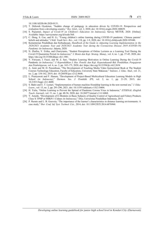 J Edu & Learn ISSN: 2089-9823 
Developing online learning guidebook for junior high school level in Kendari City (Darnawati)
473
10.1108/AEDS-06-2020-0131.
[15] T. Deborah Oyedotun, “Sudden change of pedagogy in education driven by COVID-19: Perspectives and
evaluation from a developing country,” Res. Glob., vol. 2, 2020, doi: 10.1016/j.resglo.2020.100029.
[16] S. Pujiastuti, Impact of Covid-19 on Children's Education (in Indonesia), Survey METER, 2020. [Online].
Available: https://surveymeter.org/id/node/568.
[17] C. Dong, S. Cao, and H. Li, “Young children’s online learning during COVID-19 pandemic: Chinese parents’
beliefs and attitudes,” Child. Youth Serv. Rev., vol. 118, pp. 1-9, 2020, doi: 10.1016/j.childyouth.2020.105440.
[18] Kementerian Pendidikan dan Kebudayaan, Handbook of the Guide to Adjusting Learning Implementation in the
2020/2021 Academic Year and 2020/2021 Academic Year during the Coronavirus Disease 2019 (COVID-19)
Pandemic (in Indonesia). Jakarta, 2020.
[19] N. Zhafira, Y. Ertika, and Chariyianto, “Student Perceptions of Online Lectures as a Learning Tool During the
Covid-19 Quarantine Period (in Indonesia),” J. Bisnis dan Kaji. Strateg. Manaj., vol. 4, no. 1, pp. 37-45, 2020, doi:
https://doi.org/10.35308/jbkan.v4i1.1981.
[20] Y. Fitriyani, I. Fauzi, and M. Z. Sari, “Student Learning Motivation in Online Learning During the Covid-19
Pandemic (in Indonesia),” J. Kependidikan J. Has. Penelit. dan Kaji. Kepustakaandi Bid. Pendidikan, Pengajaran
dan Pembelajaran, vol. 6, no. 2, pp. 165-175, 2020, doi: https://doi.org/10.33394/jk.v6i2.2654
[21] A. Amir and M. D. Parumbuan, “The Development of Teaching Media Video Instructional Book at The Student
Courses Technology Education, Faculty of Education, University State Makassar,” Indones. J. Educ. Stud., vol. 21,
no. 2, pp. 154-162, 2019, doi: 10.26858/ijes.v21i2.8646.
[22] L. Prastyawati and F. Hanum, “Development of Project-Based Multicultural Education Learning Models in High
School (in Indonesia),” Harmon. Sos. J. Pendidik. IPS, vol. 2, no. 1, pp. 21-29, 2015, doi:
10.21831/hsjpi.v2i1.4600.
[23] S. Bahri and E. T. Lestari, “Implementation of human-machine friendship learning in the new-normal era,” J. Educ.
Learn., vol. 15, no. 2, pp. 291-296, 2021, doi: 10.11591/edulearn.v15i2.18404.
[24] H. Yulia, “Online Learning to Prevent the Spread of Pandemic Corona Virus in Indonesia,” ETERNAL (English
Teach. Journal), vol. 11, no. 1, pp. 48-56, 2020, doi: 10.26877/eternal.v11i1.6068.
[25] Y. Astutik, “Development of E-Modules in Basic Subjects of Quality Control of Agricultural and Fishery Products
Class X TPHP at SMKN 1 Cidaun (in Indonesia),” Diss, Universitas Pendidikan Indonesia, 2015.
[26] P. Rurato and L. B. Gouveia, “The importance of the learner’s characteristics in distance learning environments: A
case study,” Iber. Conf. Inf. Syst. Technol. Cist., 2014, doi: 10.1109/CISTI.2014.6876960.
 