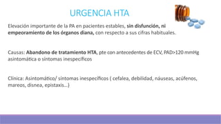 URGENCIA HTA
Elevación importante de la PA en pacientes estables, sin disfunción, ni
empeoramiento de los órganos diana, con respecto a sus cifras habituales.
Causas: Abandono de tratamiento HTA, pte con antecedentes de ECV, PAD>120 mmHg
asintomá3ca o síntomas inespecíﬁcos
Clínica: Asintomá3co/ síntomas inespecíﬁcos ( cefalea, debilidad, náuseas, acúfenos,
mareos, disnea, epistaxis…)
 