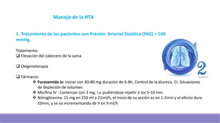 Manejo de la HTA
1. Tratamiento de los pacientes con Presión Arterial Sistólica (PAS) > 100
mmHg.
Tratamiento:
q Elevación del cabecero de la cama
q Oxigenoterapia
q Fármacos:
v Furosemida iv: Iniciar con 40-80 mg duración de 6-8h. Control de la diuresis. CI: Situaciones
de depleción de volumen
v Morﬁna IV : Comenzar con 3 mg. i.v. pudiéndose repeer a los 5-10 min.
v Nitroglicerina: 15 mg en 250 ml a 21ml/h, el inicio de su acción es en 1-2min y el efecto dura
10min, y se va incrementando de 9 en 9 ml/h
 