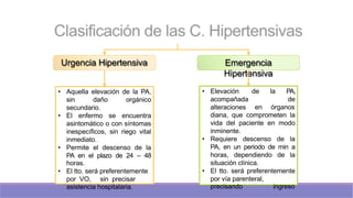 Urgencia Hipertensiva Emergencia
Hipertensiva
• Aquella elevación de la PA,
sin daño orgánico
secundario.
• El enfermo se encuentra
asintomático o con síntomas
inespecíficos, sin riego vital
inmediato.
• Permite el descenso de la
PA en el plazo de 24 – 48
horas.
• El tto. será preferentemente
por VO, sin precisar
asistencia hospitalaria.
de la PA,
de
• Elevación
acompañada
alteraciones en órganos
diana, que comprometen la
vida del paciente en modo
inminente.
• Requiere descenso de la
PA, en un periodo de min a
horas, dependiendo de la
situación clínica.
• El tto. será preferentemente
por vía parenteral,
precisando ingreso
 