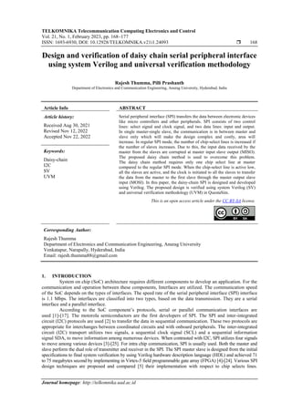TELKOMNIKA Telecommunication Computing Electronics and Control
Vol. 21, No. 1, February 2023, pp. 168~177
ISSN: 1693-6930, DOI: 10.12928/TELKOMNIKA.v21i1.24093  168
Journal homepage: http://telkomnika.uad.ac.id
Design and verification of daisy chain serial peripheral interface
using system Verilog and universal verification methodology
Rajesh Thumma, Pilli Prashanth
Department of Electronics and Communication Engineering, Anurag University, Hyderabad, India
Article Info ABSTRACT
Article history:
Received Aug 30, 2021
Revised Nov 12, 2022
Accepted Nov 22, 2022
Serial peripheral interface (SPI) transfers the data between electronic devices
like micro controllers and other peripherals. SPI consists of two control
lines: select signal and clock signal, and two data lines: input and output.
In single master-single slave, the communication is in between master and
slave only which will make the design complex and costly, area will
increase. In regular SPI mode, the number of chip-select lines is increased if
the number of slaves increases. Due to this, the input data received by the
master from the slaves are corrupted at master input slave output (MISO).
The proposed daisy chain method is used to overcome this problem.
The daisy chain method requires only one chip select line at master
compared to the regular SPI mode. When the chip-select line is active low,
all the slaves are active, and the clock is initiated to all the slaves to transfer
the data from the master to the first slave through the master output slave
input (MOSI). In this paper, the daisy-chain SPI is designed and developed
using Verilog. The proposed design is verified using system Verilog (SV)
and universal verification methodology (UVM) in QuestaSim.
Keywords:
Daisy-chain
I2C
SV
UVM
This is an open access article under the CC BY-SA license.
Corresponding Author:
Rajesh Thumma
Department of Electronics and Communication Engineering, Anurag University
Venkatapur, Narapally, Hyderabad, India
Email: rajesh.thumma88@gmail.com
1. INTRODUCTION
System on chip (SoC) architecture requires different components to develop an application. For the
communication and operation between these components, Interfaces are utilized. The communication speed
of the SoC depends on the types of interfaces. The speed rate of the serial peripheral interface (SPI) interface
is 1.1 Mbps. The interfaces are classified into two types, based on the data transmission. They are a serial
interface and a parallel interface.
According to the SoC component’s protocols, serial or parallel communication interfaces are
used [1]-[17]. The motorola semiconductors are the first developers of SPI. The SPI and inter-integrated
circuit (I2C) protocols are used [2] to transfer the data in sequential communication. These two protocols are
appropriate for interchanges between coordinated circuits and with onboard peripherals. The inter-integrated
circuit (I2C) transport utilizes two signals, a sequential clock signal (SCL) and a sequential information
signal SDA, to move information among numerous devices. When contrasted with I2C, SPI utilizes four signals
to move among various devices [3]-[25]. For intra chip communication, SPI is usually used. Both the master and
slave perform the dual role of transmitter and receiver in the SPI. The SPI master slave is designed from the initial
specifications to final system verification by using Verilog hardware description language (HDL) and achieved 71
to 75 megabytes second by implementing in Virtex-5 field programmable gate array (FPGA) [4]-[24]. Various SPI
design techniques are proposed and compared [5] their implementation with respect to chip selects lines.
 