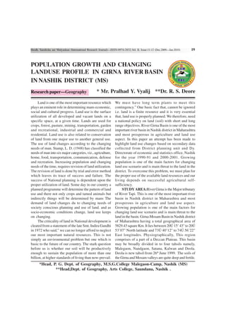 Shodh, Samiksha aur Mulyankan (International Research Journal)—ISSN-0974-2832,Vol. II, Issue-11-12 (Dec.2009—Jan.2010)   19



POPULATION GROWTH AND CHANGING
LANDUSE PROFILE IN GIRNA RIVER BASIN
IN NASHIK DISTRICT (MS)
Research paper—Geography                            * Mr. Pralhad Y. Vyalij **Dr. R. S. Deore

     Land is one of the most important resource which             We must have long term plants to meet this
plays an eminent role in determining mans economic,               contingency.” One basic fact that, cannot be ignored
social and cultural progress. Land use is the surface             i.e. land is a finite resource and it is very essential
utilization of all developed and vacant lands on a                that, land use is properly planned. We therefore, need
specific space, at a given time. Lands are used for               a national policy on land (soil) with short and long
crops, forest, pasture, mining, transportation, garden            range objectives. River Girna Basin is one of the most
and recreational, industrial and commercial and                   important river basin in Nashik district in Maharashtra
residential. Land use is also related to conservation             and most prosperous in agriculture and land use
of land from one major use to another general use.                aspect. In this paper an attempt has been made to
The use of land changes according to the changing                 highlight land use changes based on secondary data
needs of man. Stamp, L. D. (1948) has classified the              collected from District planning unit and Dy.
needs of man into six major categories, viz., agriculture,        Directorate of economic and statistics office, Nashik
home, food, transportation, communication, defense                for the year 1990-91 and 2000-2001. Growing
and recreation. Increasing population and changing                population is one of the main factors for changing
needs of the time, requires revision of land utilization.         land use scenario and is main threat to the land in the
The revision of land is done by trial and error method            district. To overcome this problem, we must plan for
which leaves its trace of success and failure. The                the proper use of the available land resources and our
success of National planning is dependent upon the                living depends on successful agricultural self-
proper utilization of land. Some day in our country a             sufficiency.
planned programme will determine the pattern of land                    STUDY AREA:River Girna is the Major tributary
use and there not only crops and tamed animals but                of River Tapi. This is one of the most important river
indirectly things will be determined by mans The                  basin in Nashik district in Maharashtra and most
demand of land changes du to changing needs of                    prosperous in agriculture and land use aspect.
society conscious planning and use of land. and as                Growing population is one of the main factors for
socio-economic conditions change, land use keeps                  changing land use scenario and is main threat to the
on changing.                                                      land in the basin. Girna-Mosam Basin in Nashik district
     The criticality of land in National development is           of Maharashtra having a total geographical area of
cleared from a statement of the late Smt. Indira Gandhi           5829.43 square Km. It lies between 20Ú 15’ 43" to 20Ú
in 1972 who said,” we can no longer afford to neglect             53’07" North latitude and 73Ú 40’12" to 74Ú 56’22"
our most important natural resources. This is not                 East longitudes. Physiographically, This region
simply an environmental problem but one which is                  comprises of a part of a Deccan Plateau. This basin
basic to the future of our country. The stark question            may be broadly divided in to four tahsils namely,
before us is whether our soil will be productively                Malegaon, Nandgaon, Satana, Kalwan and Deola.
enough to sustain the population of more than one                 Deola is new tahsil from 26th June 1999. The soils of
billion, at higher standards of living than now-prevail.          the Girna and Mosam valleys are quite deep and fertile.
      *Head, P. G. Dept. of Geography, M.S.G.College Malegaon-Camp, Nashik (MS)
              **Head,Dept. of Geography, Arts College, Saundana, Nashik .
 