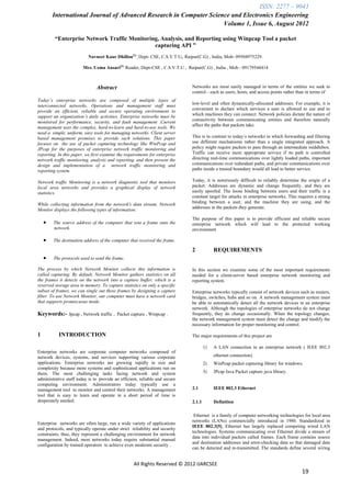 ISSN: 2277 – 9043
        International Journal of Advanced Research in Computer Science and Electronics Engineering
                                                                    Volume 1, Issue 6, August 2012

         “Enterprise Network Traffic Monitoring, Analysis, and Reporting using Winpcap Tool a packet
                                              capturing API ”
                           Navneet Kaur Dhillon[1] , Dept- CSE, C.S.V.T.U, Raipur(C.G) , India, Mob- 09504975229.

                        Mrs. Uzma Ansari[2] Reader, Dept-CSE , C.S.V.T.U , Raipur(C.G) , India , Mob - 09179544414



                               Abstract                                       Networks are most easily managed in terms of the entities we seek to
                                                                              control—such as users, hosts, and access points rather than in terms of
Today’s enterprise networks are composed of multiple types of
                                                                              low-level and often dynamically-allocated addresses. For example, it is
interconnected networks. Operations and management staff must
                                                                              convenient to declare which services a user is allowed to use and to
provide an efficient, reliable and secure operating environment to
                                                                              which machines they can connect. Network policies dictate the nature of
support an organization’s daily activities. Enterprise networks must be
                                                                              connectivity between communicating entities and therefore naturally
monitored for performance, security, and fault management .Current
                                                                              affect the paths that packets take.
management uses the complex, hard-to-learn and hard-to-use tools. We
need a simple, uniform, easy tools for managing networks. Client server
based management promises to provide such solutions. This paper               This is in contrast to today’s networks in which forwarding and filtering
focuses on the use of packet capturing technology like WinPcap and            use different mechanisms rather than a single integrated approach. A
JPcap for the purposes of enterprise network traffic monitoring and           policy might require packets to pass through an intermediate middlebox.
reporting. In this paper, we first examine the requirements for enterprise    Traffic can receive more appropriate service if its path is controlled
network traffic monitoring, analysis and reporting, and then present the      directing real-time communications over lightly loaded paths, important
design and implementation of a network traffic monitoring and                 communications over redundant paths, and private communications over
reporting system.                                                             paths inside a trusted boundary would all lead to better service.

Network traffic Monitoring is a network diagnostic tool that monitors         Today, it is notoriously difficult to reliably determine the origin of a
local area networks and provides a graphical display of network               packet: Addresses are dynamic and change frequently, and they are
statistics.                                                                   easily spoofed. The loose binding between users and their traffic is a
                                                                              constant target for attacks in enterprise networks. This requires a strong
                                                                              binding between a user, and the machine they are using, and the
While collecting information from the network's data stream, Network
                                                                              addresses in the packets they generate.
Monitor displays the following types of information:
                                                                              The purpose of this paper is to provide efficient and reliable secure
       The source address of the computer that sent a frame onto the         enterprise network which will lead to the protected working
        network.                                                              environment

       The destination address of the computer that received the frame.

                                                                              2            REQUIREMENTS
       The protocols used to send the frame.

The process by which Network Monitor collects this information is             In this section we examine some of the most important requirements
called capturing. By default, Network Monitor gathers statistics on all       needed for a client-server based enterprise network monitoring and
the frames it detects on the network into a capture buffer, which is a        reporting system.
reserved storage area in memory. To capture statistics on only a specific
subset of frames, we can single out these frames by designing a capture       Enterprise networks typically consist of network devices such as routers,
filter. To use Network Monitor, our computer must have a network card         bridges, switches, hubs and so on. A network management system must
that supports promiscuous mode.                                               be able to automatically detect all the network devices in an enterprise
                                                                              network. Although the topologies of enterprise networks do not change
Keywords:-      Jpcap , Network traffic , Packet capture , Winpcap .          frequently, they do change occasionally. When the topology changes,
                                                                              the network management system must detect the change and modify the
                                                                              necessary information for proper monitoring and control.

1          INTRODUCTION                                                       The major requirements of this project are

                                                                                      1)   A LAN connection in an enterprise network ( IEEE 802.3
Enterprise networks are corporate computer networks composed of
network devices, systems, and services supporting various corporate                        ethernet connection).
applications. Enterprise networks are growing rapidly in size and                     2)   WinPcap packet capturing library for windows.
complexity because more systems and sophisticated applications run on
them. The most challenging tasks facing network and system                            3)   JPcap Java Packet capture java library.
administrative staff today is to provide an efficient, reliable and secure
computing environment. Administrators today typically use a
management tool to monitor and control their networks. A management           2.1          IEEE 802.3 Ethernet
tool that is easy to learn and operate in a short period of time is
desperately needed.                                                           2.1.1        Definition

                                                                               Ethernet is a family of computer networking technologies for local area
                                                                              networks (LANs) commercially introduced in 1980. Standardized in
Enterprise networks are often large, run a wide variety of applications
                                                                              IEEE 802.3[5], Ethernet has largely replaced competing wired LAN
and protocols, and typically operate under strict reliability and security
                                                                              technologies. Systems communicating over Ethernet divide a stream of
constraints; thus, they represent a challenging environment for network
                                                                              data into individual packets called frames. Each frame contains source
management. Indeed, most networks today require substantial manual
                                                                              and destination addresses and error-checking data so that damaged data
configuration by trained operators to achieve even moderate security .
                                                                              can be detected and re-transmitted. The standards define several wiring


                                                   All Rights Reserved © 2012 IJARCSEE
                                                                                                                                        19
 