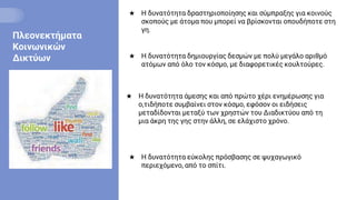 Πλεονεκτήματα
Κοινωνικών
Δικτύων ★ Η δυνατότητα δημιουργίας δεσμών με πολύ μεγάλο αριθμό
ατόμων από όλο τον κόσμο, με διαφορετικές κουλτούρες.
★ Η δυνατότητα δραστηριοποίησης και σύμπραξης για κοινούς
σκοπούς με άτομα που μπορεί να βρίσκονται οπουδήποτε στη
γη.
★ Η δυνατότητα άμεσης και από πρώτο χέρι ενημέρωσης για
ο,τιδήποτε συμβαίνει στον κόσμο, εφόσον οι ειδήσεις
μεταδίδονται μεταξύ των χρηστών του Διαδικτύου από τη
μια άκρη της γης στην άλλη, σε ελάχιστο χρόνο.
★ Η δυνατότητα εύκολης πρόσβασης σε ψυχαγωγικό
περιεχόμενο, από το σπίτι.
 