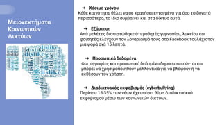 Μειονεκτήματα
Κοινωνικών
Δικτύων
➔ Χάσιμο χρόνου
Κάθε κοινότητα, θέλει να σε κρατήσει ενταγμένο για όσο το δυνατό
περισσότερο, το ίδιο συμβαίνει και στα δίκτυα αυτά.
➔ Εξάρτηση
Από μελέτες διαπιστώθηκε ότι μαθητές γυμνασίου, λυκείου και
φοιτητές ελέγχουν τον λογαριασμό τους στο Facebook τουλάχιστον
μια φορά ανά 15 λεπτά.
➔ Προσωπικά δεδομένα
Φωτογραφίες και προσωπικά δεδομένα δημοσιοποιούνται και
μπορεί να χρησιμοποιηθούν μελλοντικά για να βλάψουν ή να
εκθέσουν τον χρήστη.
➔ Διαδικτυακός εκφοβισμός (cyberbullying)
Περίπου 15-35% των νέων έχει πέσει θύμα Διαδικτυακού
εκφοβισμού μέσω των κοινωνικών δικτύων.
 