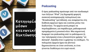 Podcasting
Ο όρος podcasting προέκυψε από τον συνδυασμό
των λέξεων “iPod” (τη δημοφιλή φορητή
συσκευή αναπαραγωγής πολυμέσων) και
“Broadcasting” (μετάδοση), και αναφέρεται στη
διάθεση αρχείων ήχου και εικόνας μέσω του
διαδικτύου. Τα αρχεία αυτά μπορεί να
περιλαμβάνουν, για παράδειγμα, ραδιοφωνικά
προγράμματα ή μουσικά κλιπ. Μια σημαντική
διαφορά του podcasting από το ραδιόφωνο (ή
την τηλεόραση) είναι η δυνατότητα χρήσης “on
demand”, δηλαδή όταν ο χρήστης το επιθυμεί. Τα
πολυμέσα (αρχεία ήχου και βίντεο)
δημοσιεύονται σε έναν ιστότοπο, κι έτσι
γίνονται διαθέσιμα στο ευρύ κοινό.
 