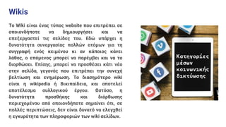 Wikis
Το Wiki είναι ένας τύπος website που επιτρέπει σε
οποιονδήποτε να δημιουργήσει και να
επεξεργαστεί τις σελίδες του. Εδώ υπάρχει η
δυνατότητα συνεργασίας πολλών ατόμων για τη
συγγραφή ενός κειμένου κι αν κάποιος κάνει
λάθος, ο επόμενος μπορεί να παρέμβει και να το
διορθώσει. Επίσης, μπορεί να προσθέσει κάτι νέο
στην σελίδα, γεγονός που επιτρέπει την συνεχή
βελτίωση και ενημέρωση. Το διασημότερο wiki
είναι η wikipedia ή Βικιπαίδεια, και αποτελεί
αποτέλεσμα συλλογικού έργου. Ωστόσο, η
δυνατότητα προσθήκης και διόρθωσης
περιεχομένου από οποιονδήποτε σημαίνει ότι, σε
πολλές περιπτώσεις, δεν είναι δυνατό να ελεγχθεί
η εγκυρότητα των πληροφοριών των wiki σελίδων.
 