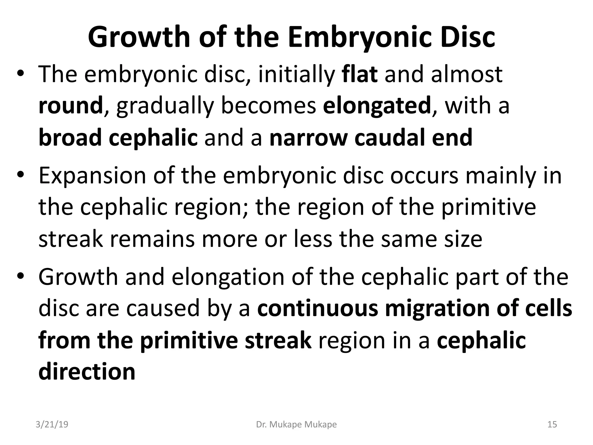 Growth of the Embryonic Disc
• The embryonic disc, initially flat and almost
round, gradually becomes elongated, with a
broad cephalic and a narrow caudal end
• Expansion of the embryonic disc occurs mainly in
the cephalic region; the region of the primitive
streak remains more or less the same size
• Growth and elongation of the cephalic part of the
disc are caused by a continuous migration of cells
from the primitive streak region in a cephalic
direction
3/21/19 Dr. Mukape Mukape 15
 