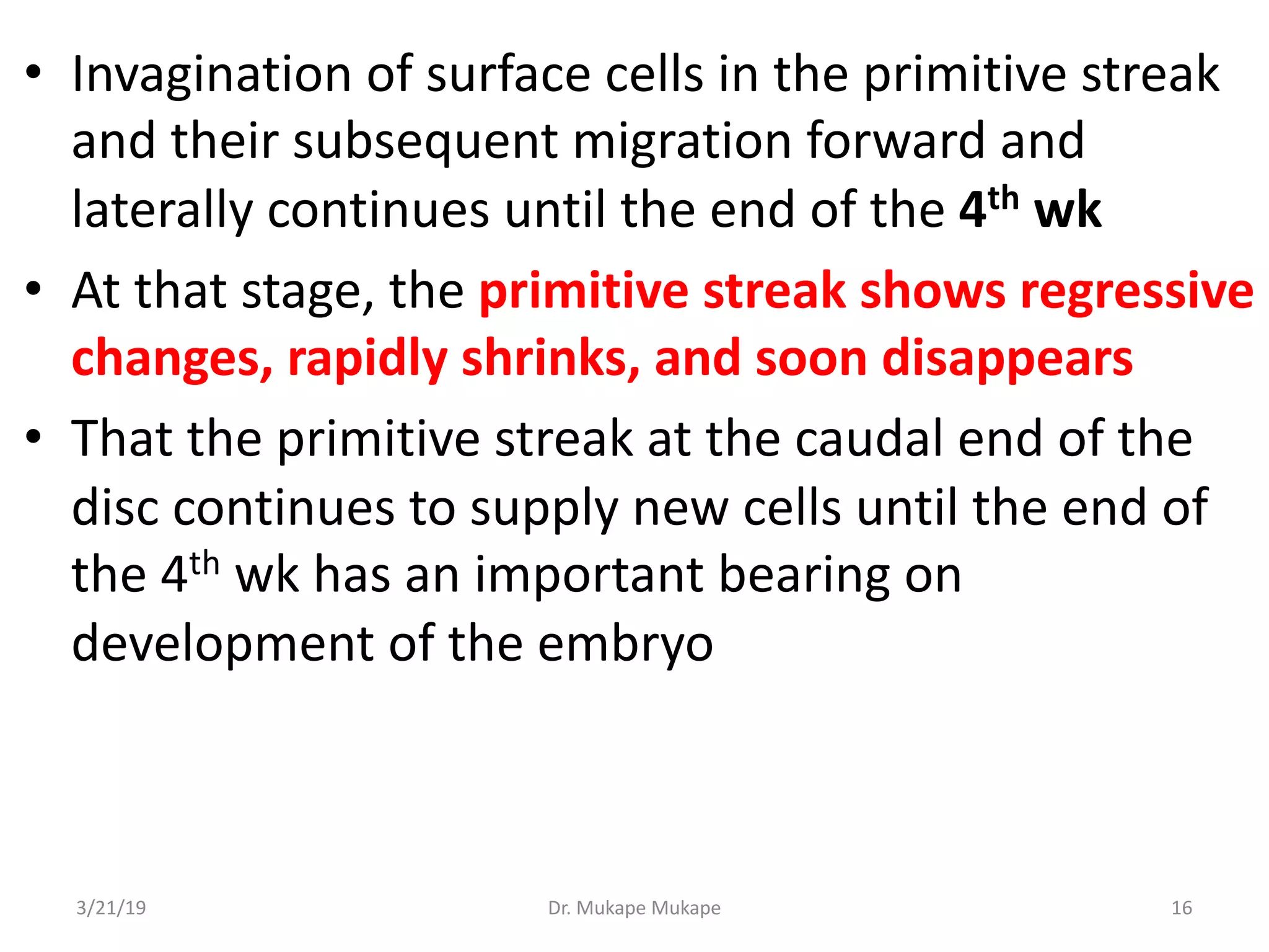 • Invagination of surface cells in the primitive streak
and their subsequent migration forward and
laterally continues until the end of the 4th wk
• At that stage, the primitive streak shows regressive
changes, rapidly shrinks, and soon disappears
• That the primitive streak at the caudal end of the
disc continues to supply new cells until the end of
the 4th wk has an important bearing on
development of the embryo
3/21/19 Dr. Mukape Mukape 16
 