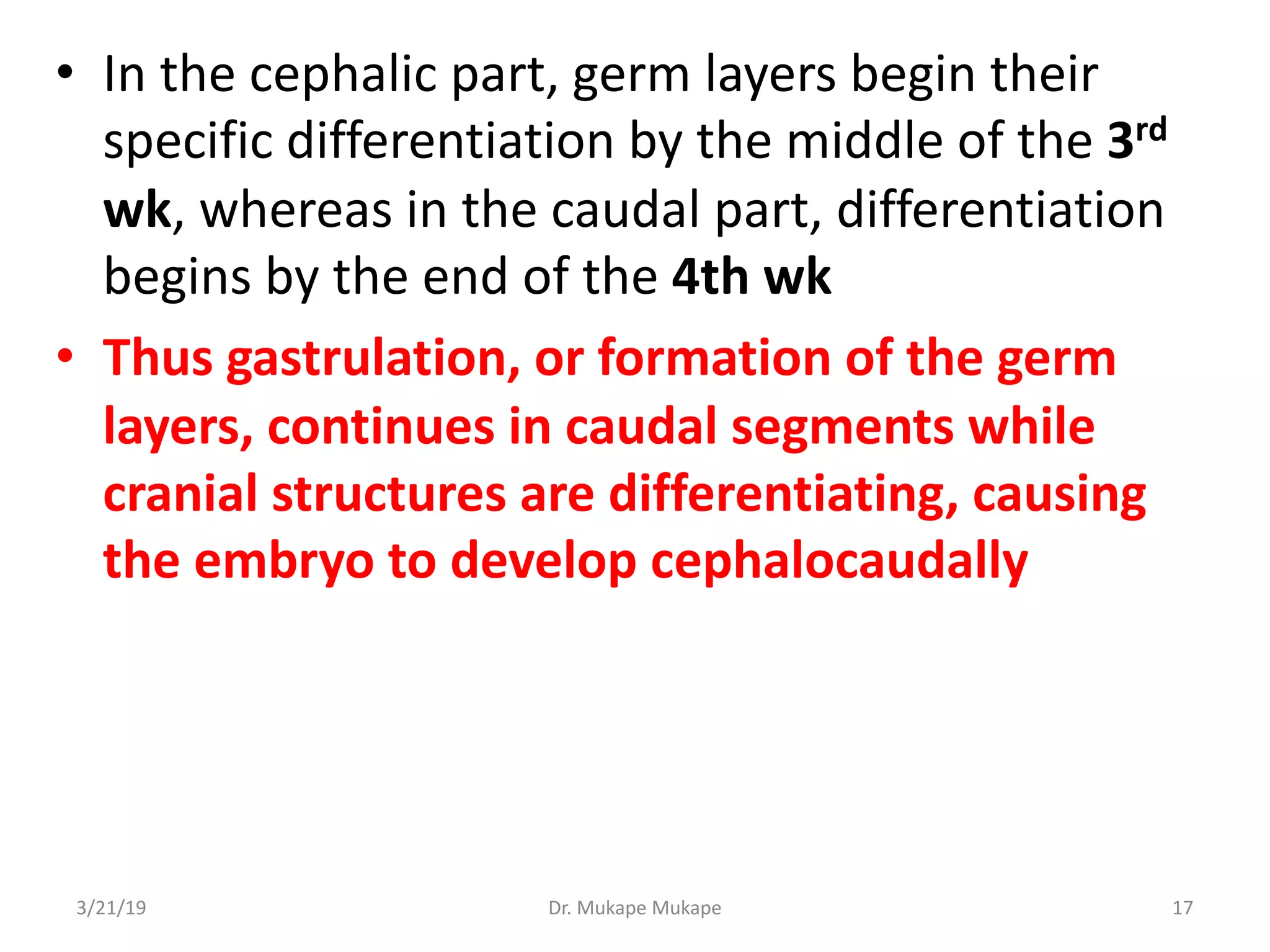 • In the cephalic part, germ layers begin their
specific differentiation by the middle of the 3rd
wk, whereas in the caudal part, differentiation
begins by the end of the 4th wk
• Thus gastrulation, or formation of the germ
layers, continues in caudal segments while
cranial structures are differentiating, causing
the embryo to develop cephalocaudally
3/21/19 Dr. Mukape Mukape 17
 