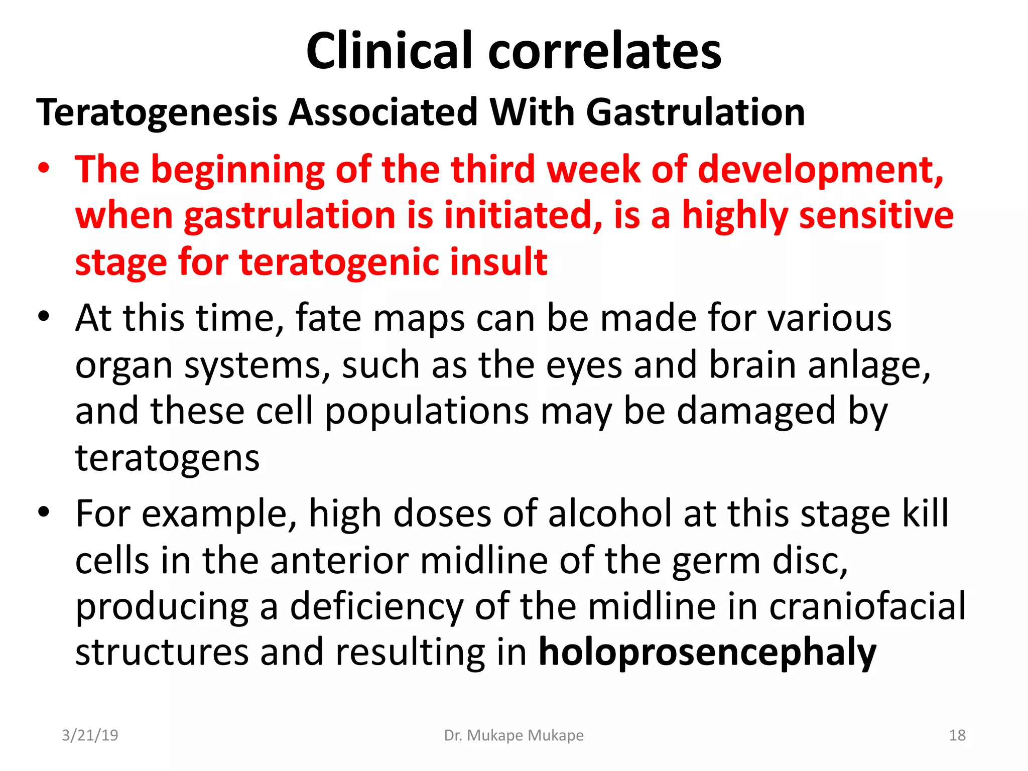 Clinical correlates
Teratogenesis Associated With Gastrulation
• The beginning of the third week of development,
when gastrulation is initiated, is a highly sensitive
stage for teratogenic insult
• At this time, fate maps can be made for various
organ systems, such as the eyes and brain anlage,
and these cell populations may be damaged by
teratogens
• For example, high doses of alcohol at this stage kill
cells in the anterior midline of the germ disc,
producing a deficiency of the midline in craniofacial
structures and resulting in holoprosencephaly
3/21/19 Dr. Mukape Mukape 18
 