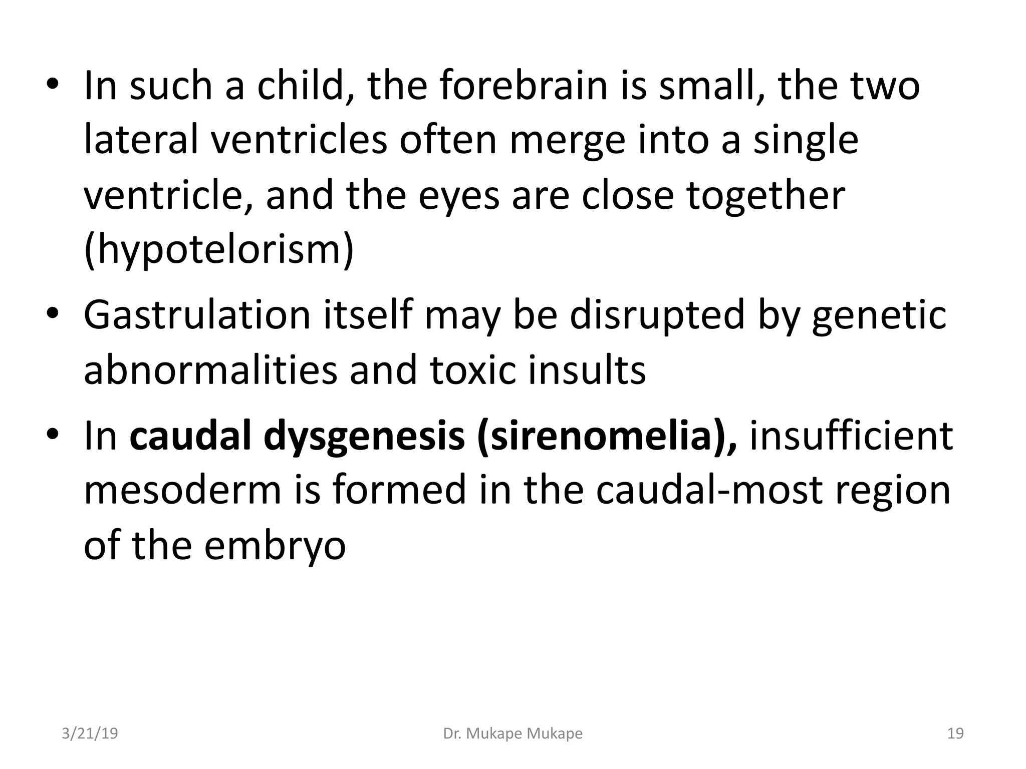 • In such a child, the forebrain is small, the two
lateral ventricles often merge into a single
ventricle, and the eyes are close together
(hypotelorism)
• Gastrulation itself may be disrupted by genetic
abnormalities and toxic insults
• In caudal dysgenesis (sirenomelia), insufficient
mesoderm is formed in the caudal-most region
of the embryo
3/21/19 Dr. Mukape Mukape 19
 