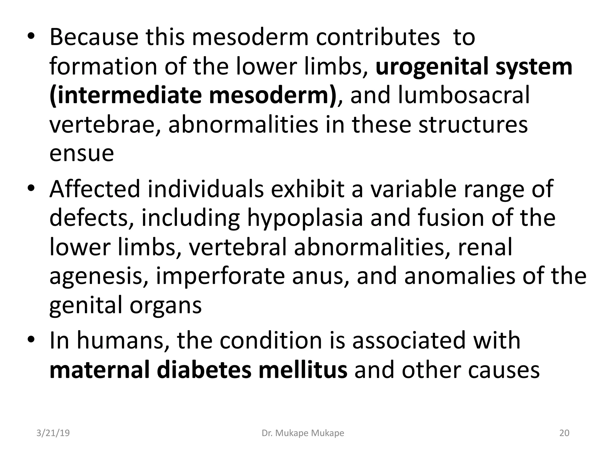 • Because this mesoderm contributes to
formation of the lower limbs, urogenital system
(intermediate mesoderm), and lumbosacral
vertebrae, abnormalities in these structures
ensue
• Affected individuals exhibit a variable range of
defects, including hypoplasia and fusion of the
lower limbs, vertebral abnormalities, renal
agenesis, imperforate anus, and anomalies of the
genital organs
• In humans, the condition is associated with
maternal diabetes mellitus and other causes
3/21/19 Dr. Mukape Mukape 20
 