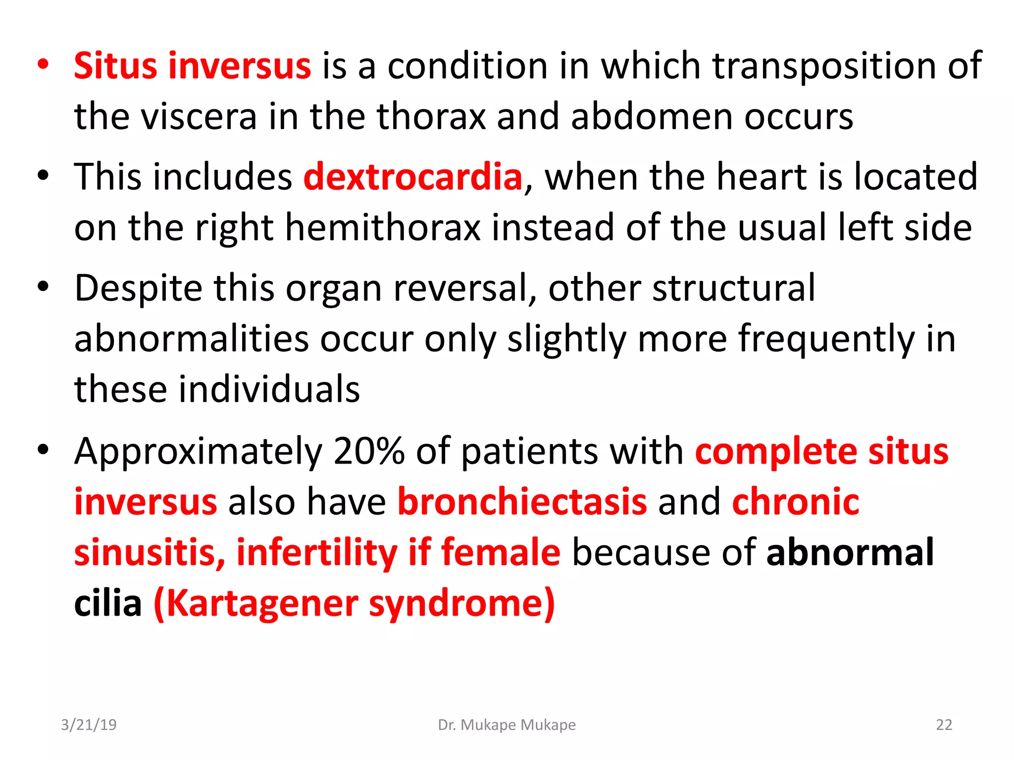 • Situs inversus is a condition in which transposition of
the viscera in the thorax and abdomen occurs
• This includes dextrocardia, when the heart is located
on the right hemithorax instead of the usual left side
• Despite this organ reversal, other structural
abnormalities occur only slightly more frequently in
these individuals
• Approximately 20% of patients with complete situs
inversus also have bronchiectasis and chronic
sinusitis, infertility if female because of abnormal
cilia (Kartagener syndrome)
3/21/19 Dr. Mukape Mukape 22
 