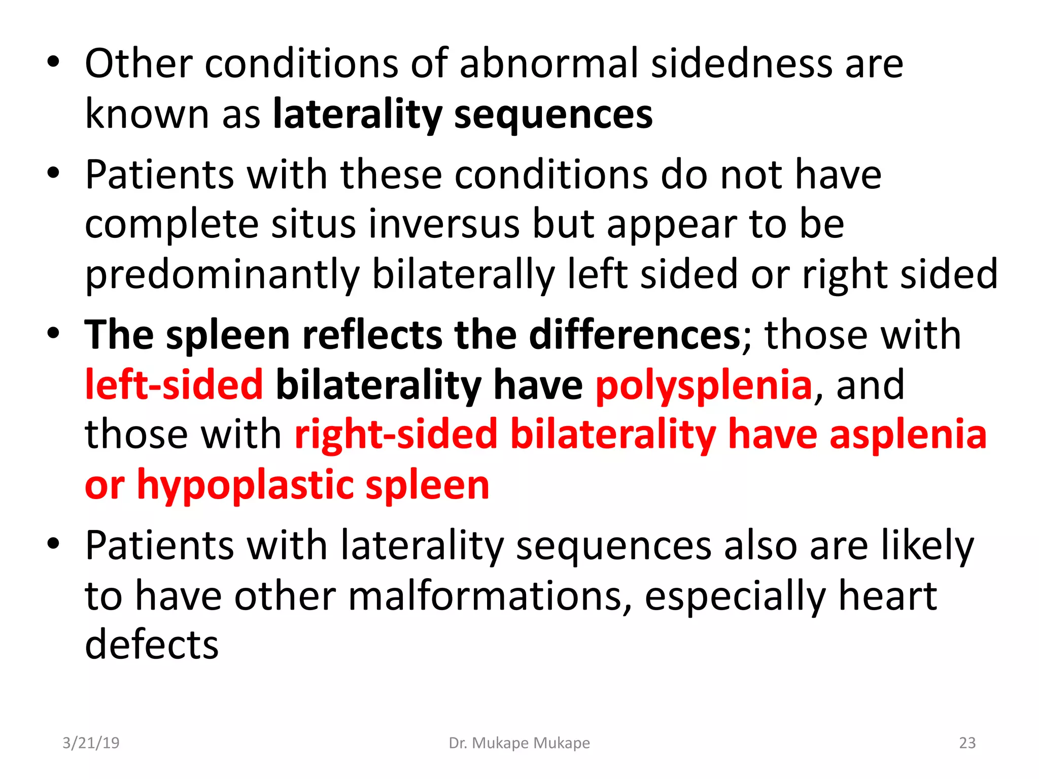 • Other conditions of abnormal sidedness are
known as laterality sequences
• Patients with these conditions do not have
complete situs inversus but appear to be
predominantly bilaterally left sided or right sided
• The spleen reflects the differences; those with
left-sided bilaterality have polysplenia, and
those with right-sided bilaterality have asplenia
or hypoplastic spleen
• Patients with laterality sequences also are likely
to have other malformations, especially heart
defects
3/21/19 Dr. Mukape Mukape 23
 