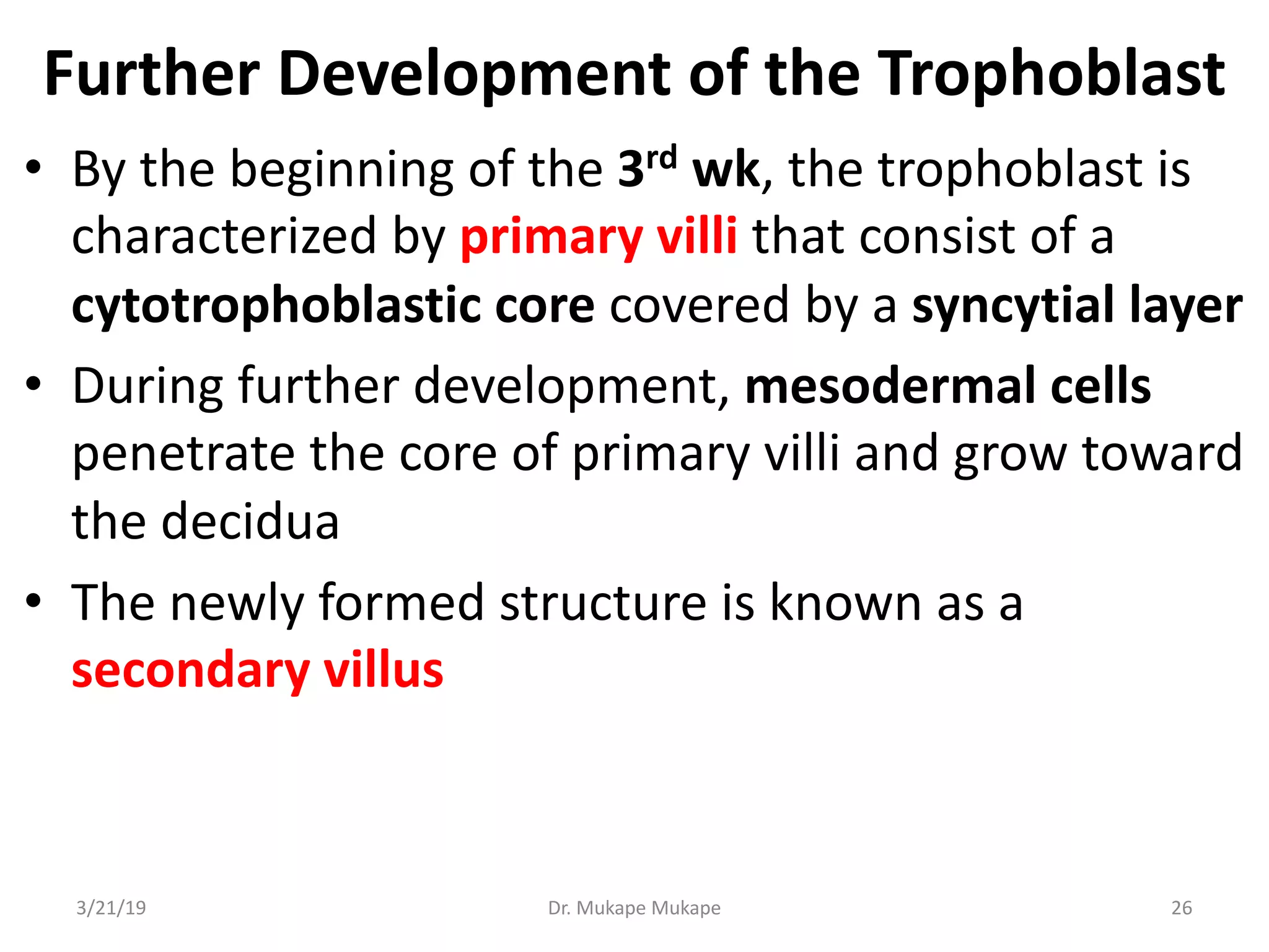 Further Development of the Trophoblast
• By the beginning of the 3rd wk, the trophoblast is
characterized by primary villi that consist of a
cytotrophoblastic core covered by a syncytial layer
• During further development, mesodermal cells
penetrate the core of primary villi and grow toward
the decidua
• The newly formed structure is known as a
secondary villus
3/21/19 Dr. Mukape Mukape 26
 