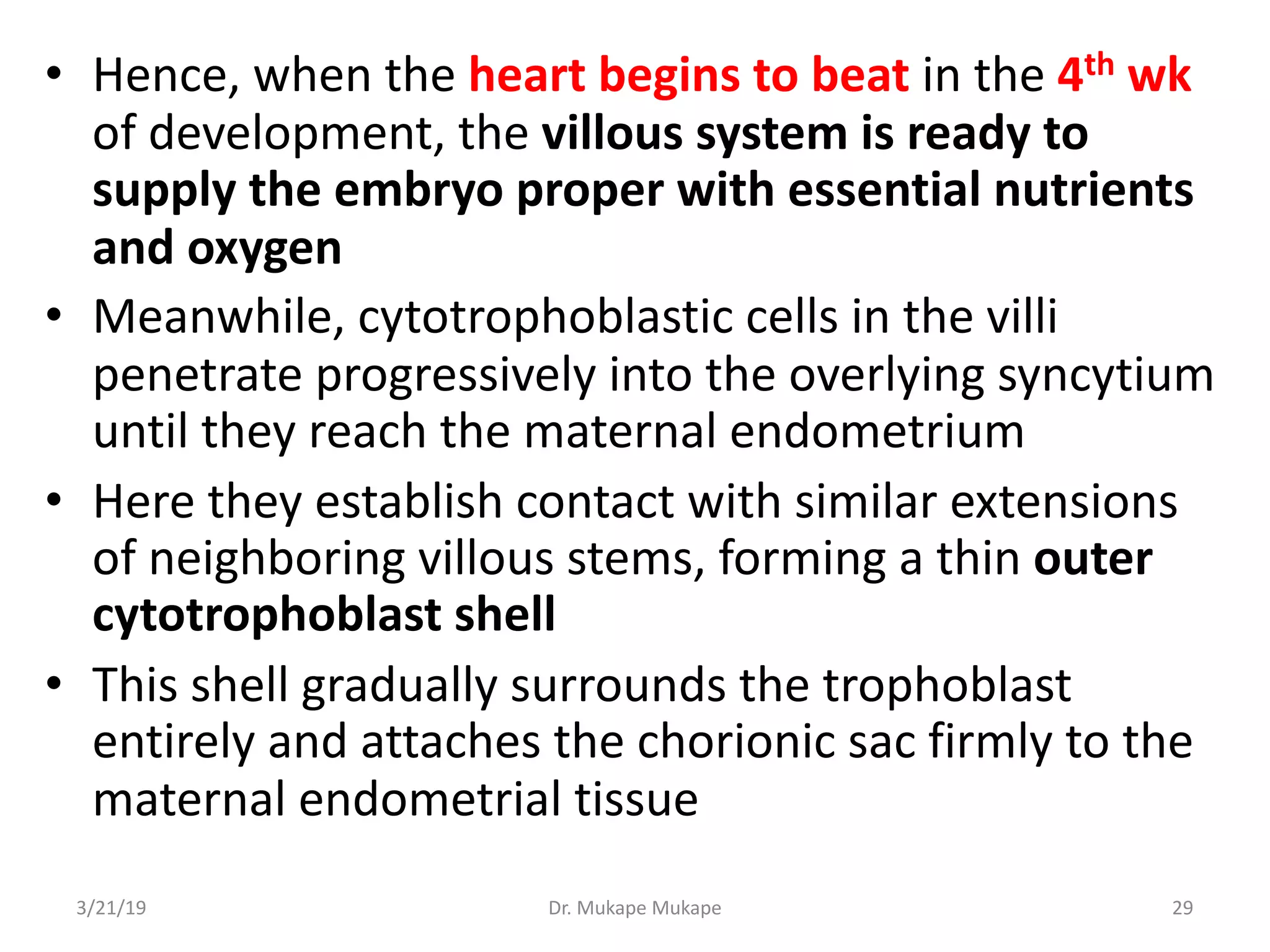 • Hence, when the heart begins to beat in the 4th wk
of development, the villous system is ready to
supply the embryo proper with essential nutrients
and oxygen
• Meanwhile, cytotrophoblastic cells in the villi
penetrate progressively into the overlying syncytium
until they reach the maternal endometrium
• Here they establish contact with similar extensions
of neighboring villous stems, forming a thin outer
cytotrophoblast shell
• This shell gradually surrounds the trophoblast
entirely and attaches the chorionic sac firmly to the
maternal endometrial tissue
3/21/19 Dr. Mukape Mukape 29
 