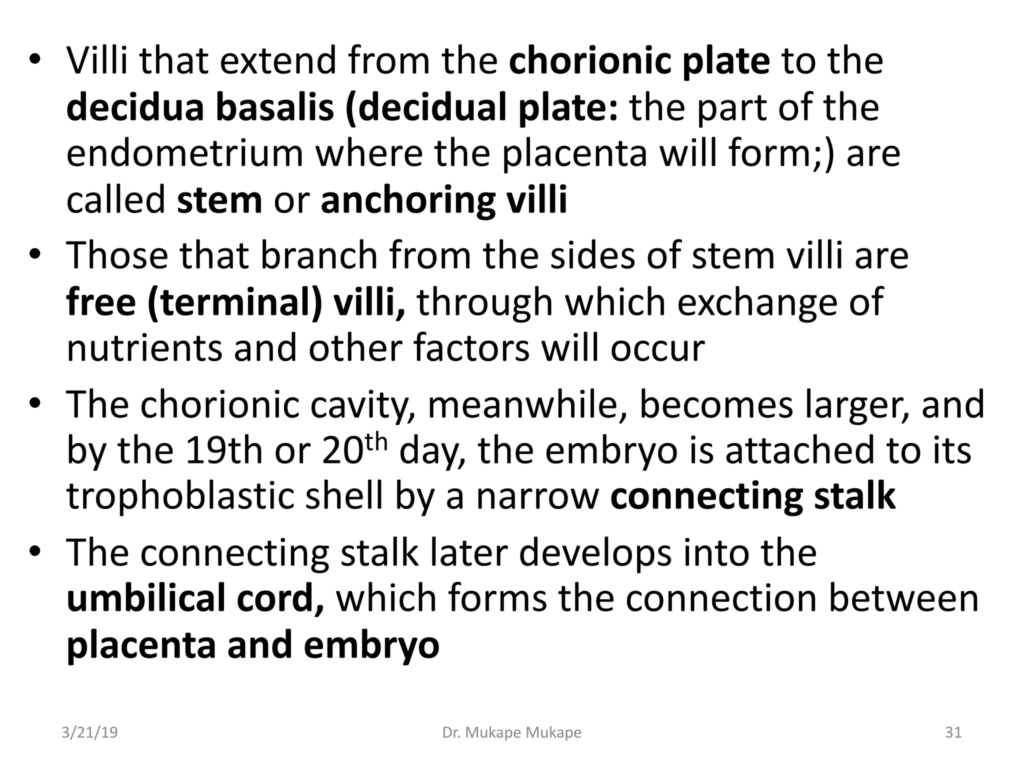 • Villi that extend from the chorionic plate to the
decidua basalis (decidual plate: the part of the
endometrium where the placenta will form;) are
called stem or anchoring villi
• Those that branch from the sides of stem villi are
free (terminal) villi, through which exchange of
nutrients and other factors will occur
• The chorionic cavity, meanwhile, becomes larger, and
by the 19th or 20th day, the embryo is attached to its
trophoblastic shell by a narrow connecting stalk
• The connecting stalk later develops into the
umbilical cord, which forms the connection between
placenta and embryo
3/21/19 Dr. Mukape Mukape 31
 