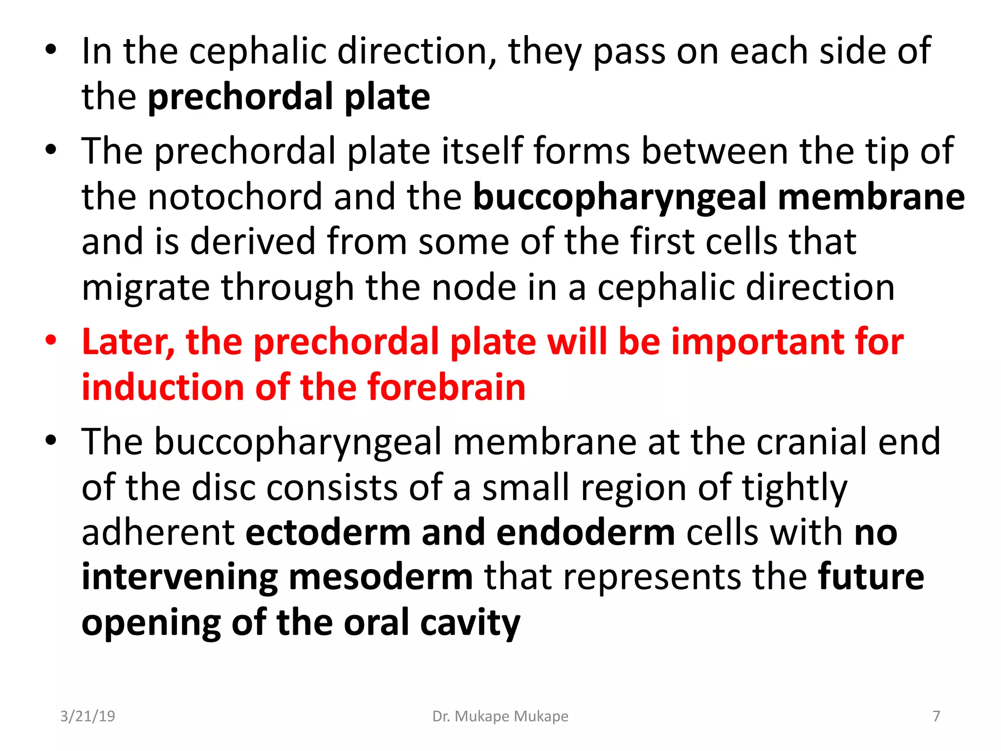 • In the cephalic direction, they pass on each side of
the prechordal plate
• The prechordal plate itself forms between the tip of
the notochord and the buccopharyngeal membrane
and is derived from some of the first cells that
migrate through the node in a cephalic direction
• Later, the prechordal plate will be important for
induction of the forebrain
• The buccopharyngeal membrane at the cranial end
of the disc consists of a small region of tightly
adherent ectoderm and endoderm cells with no
intervening mesoderm that represents the future
opening of the oral cavity
3/21/19 Dr. Mukape Mukape 7
 
