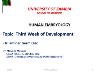 UNIVERSITY OF ZAMBIA
SCHOOL OF MEDICINE
HUMAN EMBRYOLOGY
3/21/19 Dr. Mukape Mukape 0
Topic: Third Week of Development
- Trilaminar Germ Disc
Dr. Mukape Mukape
- UNZA (BSc.HB, MBChB, MSc)
- ZIDIS (Diplomatic Practice and Public Relations)
 