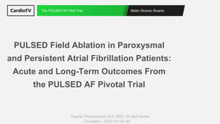 Belén Álvarez Álvarez
The PULSED AF Pilot Trial
Fuente: Presentación ACC 2023. Dr Atul Verma
PULSED Field Ablation in Paroxysmal
and Persistent Atrial Fibrillation Patients:
Acute and Long-Term Outcomes From
the PULSED AF Pivotal Trial
Circulation. 2023;147:00–00.
 