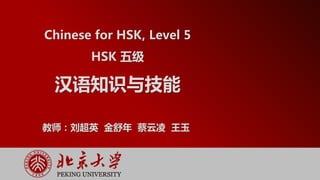 HSK 5级 汉语知识与技能
Chinese for HSK, Level 5
HSK 五级
汉语知识与技能
教师：刘超英 金舒年 蔡云凌 王玉
 