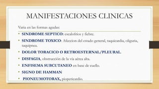 MANIFESTACIONES CLINICAS
Varia en las formas agudas:
• SINDROME SEPTICO: escalofríos y fiebre.
• SINDROME TOXICO: Afeccion del estado general, taquicardia, oliguria,
taquipnea.
• DOLOR TORACICO O RETROESTERNAL/PLEURAL.
• DISFAGIA, obstrucción de la vía aérea alta.
• ENFISEMA SUBCUTANEO en base de cuello.
• SIGNO DE HAMMAN
• PIONEUMOTORAX, piopericardio.
 