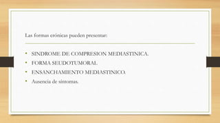 Las formas crónicas pueden presentar:
• SINDROME DE COMPRESION MEDIASTINICA.
• FORMA SEUDOTUMORAL
• ENSANCHAMIENTO MEDIASTINICO.
• Ausencia de síntomas.
 