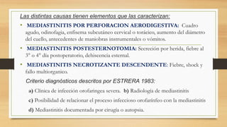 Las distintas causas tienen elementos que las caracterizan:
• MEDIASTINITIS POR PERFORACION AERODIGESTIVA: Cuadro
agudo, odinofagia, enfisema subcutáneo cervical o torácico, aumento del diámetro
del cuello, antecedentes de maniobras instrumentales o vómitos.
• MEDIASTINITIS POSTESTERNOTOMIA: Secreción por herida, fiebre al
3° o 4° día postoperatorio, dehiscencia esternal.
• MEDIASTINITIS NECROTIZANTE DESCENDENTE: Fiebre, shock y
fallo multiorganico.
Criterio diagnósticos descritos por ESTRERA 1983:
a) Clínica de infección orofaringea severa. b) Radiología de mediastinitis
c) Posibilidad de relacionar el proceso infeccioso orofarínfeo con la mediastinitis
d) Mediastinitis documentada por cirugía o autopsia.
 